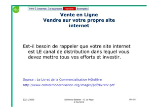 22/11/2010 A.Diemoz-Bastien - G. Le Page
e-tourisme
Dia 16
Internet e-tourisme ExemplesVendre
Vente en LigneVente en Ligne
Vendre sur votre propre siteVendre sur votre propre site
internetinternet
Est-il besoin de rappeler que votre site internet
est LE canal de distribution dans lequel vous
devez mettre tous vos efforts et investir.
Source : Le Livret de la Commercialisation Hôtelière
http://www.comitemodernisation.org/images/pdf/livret2.pdf
Vendreintro
 