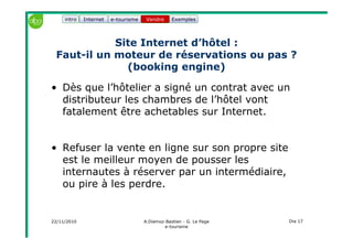 22/11/2010 A.Diemoz-Bastien - G. Le Page
e-tourisme
Dia 17
Internet e-tourisme ExemplesVendre
Site Internet d’hôtel :
Faut-il un moteur de réservations ou pas ?
(booking engine)
• Dès que l’hôtelier a signé un contrat avec un
distributeur les chambres de l’hôtel vont
fatalement être achetables sur Internet.
• Refuser la vente en ligne sur son propre site
est le meilleur moyen de pousser les
internautes à réserver par un intermédiaire,
ou pire à les perdre.
Vendreintro
 