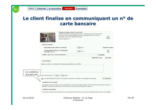 22/11/2010 A.Diemoz-Bastien - G. Le Page
e-tourisme
Dia 20
Internet e-tourisme ExemplesVendre
Le client finalise en communiquant un n° deLe client finalise en communiquant un n° de
carte bancairecarte bancaire
Vendreintro
Les conditions
sont précisées
 