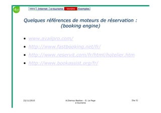 22/11/2010 A.Diemoz-Bastien - G. Le Page
e-tourisme
Dia 21
Internet e-tourisme ExemplesVendre
Quelques références de moteurs de réservation :Quelques références de moteurs de réservation :
((bookingbooking engineengine))
• www.availpro.com/
• http://www.fastbooking.net/fr/
• http://www.reservit.com/fr/html/hotelier.htm
• http://www.bookassist.org/fr/
Vendreintro
 