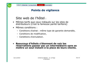 22/11/2010 A.Diemoz-Bastien - G. Le Page
e-tourisme
Dia 23
Internet e-tourisme ExemplesVendre
Points de vigilancePoints de vigilance
Site web de l’hôtel :
• Mêmes tarifs que ceux indiqués sur les sites de
distributeurs (c’est la fameuse parité tarifaire)
• Mêmes conditions :
– Conditions d’achat : même type de garantie demandée,
– Conditions de modification,
– Conditions d’annulation.
• Beaucoup d’hôtels s’étonnent de voir les
réservations passer par un intermédiaire sans se
mettre un seul instant à la place de leurs clients.
Vendreintro
 