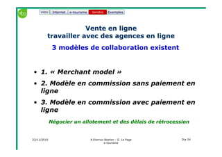 22/11/2010 A.Diemoz-Bastien - G. Le Page
e-tourisme
Dia 24
Internet e-tourisme ExemplesVendre
Vente en ligneVente en ligne
travailler avec des agences en lignetravailler avec des agences en ligne
3 modèles de collaboration existent
• 1. « Merchant model »
• 2. Modèle en commission sans paiement en
ligne
• 3. Modèle en commission avec paiement en
ligne
Négocier un allotement et des délais de rétrocession
Vendreintro
 