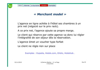 22/11/2010 A.Diemoz-Bastien - G. Le Page
e-tourisme
Dia 25
Internet e-tourisme ExemplesVendre
« Merchant model »
L’agence en ligne achète à l’hôtel ses chambres à un
prix net (négocié sur le prix rack).
A ce prix net, l’agence ajoute sa propre marge.
Le client qui réserve par cette agence va donc lui régler
l’intégralité de son séjour dès la réservation.
L’agence émet un voucher type forfait
Le client ne règle rien sur place
Exemples : Expedia, Hotels.com, Orbitz, Hotelclub…
Vendreintro
 