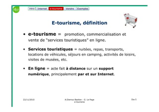 22/11/2010 A.Diemoz-Bastien - G. Le Page
e-tourisme
Dia 5
Internet e-tourisme ExemplesVendre
EE--tourisme, définitiontourisme, définition
• e-tourisme = promotion, commercialisation et
vente de “services touristiques” en ligne.
• Services touristiques = nuitées, repas, transports,
locations de véhicules, séjours en camping, activités de loisirs,
visites de musées, etc.
• En ligne = acte fait à distance sur un support
numérique, principalement par et sur Internet.
e-tourismeintro
 