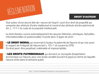 RÉGLEMENTATION
Source : Union des Photographes Professionnels : http://www.upp-auteurs.fr/
DROIT D’AUTEUR
Tout auteur d’une œuvre dite de « œuvre de l’esprit » jouit d’un droit de propriété qui
comporte des attributs d’ordre intellectuel et moral et des attributs d’ordre patrimonial
Art. L. 111-1 du code de la propriété intellectuelle
Le droit d’auteur couvre automatiquement les œuvres littéraires, artistiques, factuelles,
informationnelles et audiovisuelles. Il existe donc 2 types de droit :
• LE DROIT MORAL qui reconnait à l’auteur la paternité de l’œuvre et qui vise aussi
le respect de l’intégrité de l’œuvre (art L 121-1 et suivant du CPI).
Ce droit peut- être perpétuel, inaliénable et imprescriptible.
• LES DROITS PATRIMONIAUX qui donnent un monopole d’exploitation
économique sur l’œuvre, pour une durée variable (suivant le pays) au terme du laquelle
l’œuvre entre dans le domaine public
 