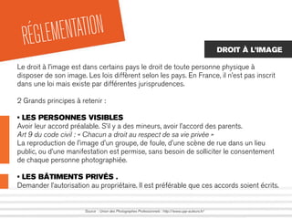 RÉGLEMENTATION
Source : Union des Photographes Professionnels : http://www.upp-auteurs.fr/
DROIT À L’IMAGE
Le droit à l’image est dans certains pays le droit de toute personne physique à
disposer de son image. Les lois diffèrent selon les pays. En France, il n’est pas inscrit
dans une loi mais existe par différentes jurisprudences.
2 Grands principes à retenir :
• LES PERSONNES VISIBLES
Avoir leur accord préalable. S’il y a des mineurs, avoir l’accord des parents.
Art 9 du code civil : « Chacun a droit au respect de sa vie privée »
La reproduction de l'image d'un groupe, de foule, d'une scène de rue dans un lieu
public, ou d’une manifestation est permise, sans besoin de solliciter le consentement
de chaque personne photographiée.
• LES BÂTIMENTS PRIVÉS .
Demander l’autorisation au propriétaire. Il est préférable que ces accords soient écrits.
 