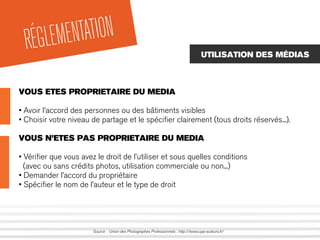 RÉGLEMENTATION
Source : Union des Photographes Professionnels : http://www.upp-auteurs.fr/
UTILISATION DES MÉDIAS
VOUS ETES PROPRIETAIRE DU MEDIA
• Avoir l’accord des personnes ou des bâtiments visibles
• Choisir votre niveau de partage et le spéciﬁer clairement (tous droits réservés...).
VOUS N’ETES PAS PROPRIETAIRE DU MEDIA
• Vériﬁer que vous avez le droit de l’utiliser et sous quelles conditions
(avec ou sans crédits photos, utilisation commerciale ou non...)
• Demander l’accord du propriétaire
• Spéciﬁer le nom de l’auteur et le type de droit
 