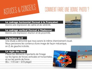 ASTUCES&CONSEILS COMMENTFAIREUNEBONNEPHOTO?
Le cadrage horizontal (format à la Française)
Donne une impression de calme et de sérénité.
Le cadrage vertical (format à l’Italienne)
Donne une impression d’action et de proximité.
La lecture en Z
Une étude a démontré que nous avions le même cheminement visuel.
Nous percevons les contenus d’une image de façon mécanique,
en Z, de gauche à droite.
La règle des tiers
Placez les éléments importants de l’image
sur les lignes de forces verticales et horizontales,
et sur les points de force.
(Ex. : 1/3 ciel – 2/3 plage)
 