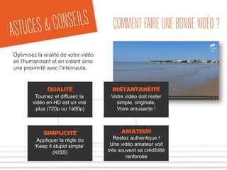 ASTUCES&CONSEILS COMMENTFAIREUNEBONNEVIDÉO?
Optimisez la viralité de votre vidéo
en l’humanisant et en créant ainsi
une proximité avec l’internaute.
QUALITÉ
Tournez et diffusez la
vidéo en HD est un vrai
plus (720p ou 1à80p)
INSTANTANÉITÉ
Votre vidéo doit rester
simple, originale,
Voire amusante !
SIMPLICITÉ
Appliquer la règle du
‘Keep it stupid simple’
(KISS)
AMATEUR
Restez authentique !
Une vidéo amateur voit
très souvent sa crédibilté
renforcée
 