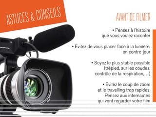 ASTUCES&CONSEILS AVANTDEFILMER
• Pensez à l’histoire
que vous voulez raconter
• Evitez de vous placer face à la lumière,
en contre-jour
• Soyez le plus stable possible
(trépied, sur les coudes,
contrôle de la respiration,…)
• Evitez le coup de zoom
et le travelling trop rapides.
Pensez aux internautes
qui vont regarder votre ﬁlm
 