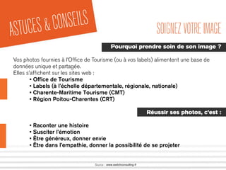ASTUCES&CONSEILS
Source : www.switchconsulting.fr
SOIGNEZVOTREIMAGE
Pourquoi prendre soin de son image ?
Vos photos fournies à l’Ofﬁce de Tourisme (ou à vos labels) alimentent une base de
données unique et partagée.
Elles s’afﬁchent sur les sites web :
• Ofﬁce de Tourisme
• Labels (à l’échelle départementale, régionale, nationale)
• Charente-Maritime Tourisme (CMT)
• Région Poitou-Charentes (CRT)
Réussir ses photos, c’est :
• Raconter une histoire
• Susciter l’émotion
• Être généreux, donner envie
• Être dans l’empathie, donner la possibilité de se projeter
 