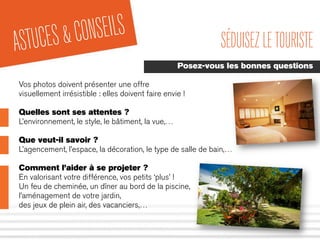 ASTUCES&CONSEILS SÉDUISEZLETOURISTE
Posez-vous les bonnes questions
Vos photos doivent présenter une offre
visuellement irrésistible : elles doivent faire envie !
Quelles sont ses attentes ?
L’environnement, le style, le bâtiment, la vue,…
Que veut-il savoir ?
L’agencement, l’espace, la décoration, le type de salle de bain,…
Comment l’aider à se projeter ?
En valorisant votre différence, vos petits ‘plus’ !
Un feu de cheminée, un dîner au bord de la piscine,
l’aménagement de votre jardin,
des jeux de plein air, des vacanciers,…
 