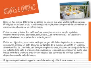 ASTUCES&CONSEILS
Dans un 1er temps, déterminez les pièces ou visuels que vous voulez mettre en avant.
Privilégiez un appareil photo numérique grand angle ; ce mode permet de rassembler un
maximum de choses sur un même image.
Préparez votre intérieur (ou extérieur) par une mise ne scène simple, agréable,
désencombrée (rangez poubelles, sacs, balais,...), et harmonieuse... : les vacancers
potentiels doivent se projeter dans votre logement !
Évitez les objets trop personnels, nettoyez, rangez, débâchez la piscine pour vos vues
extérieures, dressez un petit déjeuner sur la table de la cuisine, un apéritif en terrasse,
allumez un feu de cheminée, des bougies ou photophores, disposez un bouquet de ﬂeurs
sur la table de la salle-à- manger, des coussins sur le canapé, des magazines sur la table
basse, le lit de la chambre avec un coin rabattu, des serviettes de toilettes posées à
disposition dans la salle de bains,...
Soigner ces petits détails apporte une réelle valeur ajoutée à votre annonce !
 