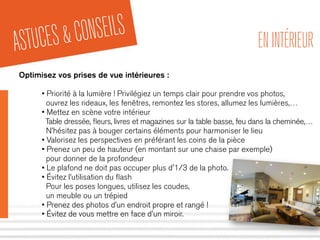 ASTUCES&CONSEILS ENINTÉRIEUR
Optimisez vos prises de vue intérieures :
• Priorité à la lumière ! Privilégiez un temps clair pour prendre vos photos,
ouvrez les rideaux, les fenêtres, remontez les stores, allumez les lumières,…
• Mettez en scène votre intérieur
Table dressée, ﬂeurs, livres et magazines sur la table basse, feu dans la cheminée,…
N’hésitez pas à bouger certains éléments pour harmoniser le lieu
• Valorisez les perspectives en préférant les coins de la pièce
• Prenez un peu de hauteur (en montant sur une chaise par exemple)
pour donner de la profondeur
• Le plafond ne doit pas occuper plus d'1/3 de la photo.
• Évitez l’utilisation du ﬂash
Pour les poses longues, utilisez les coudes,
un meuble ou un trépied
• Prenez des photos d’un endroit propre et rangé !
• Évitez de vous mettre en face d'un miroir.
 