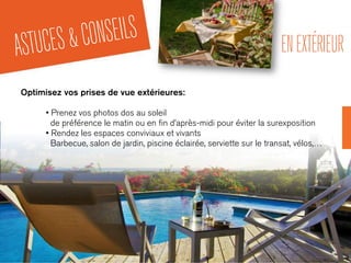 ASTUCES&CONSEILS ENEXTÉRIEUR
Optimisez vos prises de vue extérieures:
• Prenez vos photos dos au soleil
de préférence le matin ou en ﬁn d’après-midi pour éviter la surexposition
• Rendez les espaces conviviaux et vivants
Barbecue, salon de jardin, piscine éclairée, serviette sur le transat, vélos,…
 