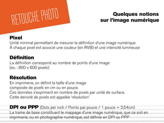Quelques notions
sur l’image numérique
RETOUCHEPHOTO
Pixel
Unité minimal permettant de mesurer la déﬁnition d’une image numérique
À chaque pixel est associé une couleur (en RVB) et une intensité lumineuse
Déﬁnition
La déﬁnition correspond au nombre de points d’une image
(ex. : 800 x 600 pixels)
Résolution
En imprimerie, on déﬁnit la taille d’une image
composée de pixels en cm ou en pouce.
Ces données s’expriment en nombre de pixels par unité de surface.
Cette densité de pixels est appelée ‘résolution’
DPI ou PPP (Dots per inch / Points par pouce / 1 pouce = 2,54cm)
La trame de base constituant le mappage d’une image numérique, que ce soit en
imprimerie, ou en photographie numérique, est déﬁnie en DPI ou PPP
 