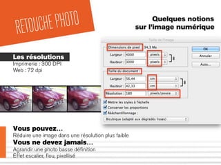 Quelques notions
sur l’image numérique
RETOUCHEPHOTO
Les résolutions
Imprimerie : 300 DPI
Web : 72 dpi
Vous pouvez…
Réduire une image dans une résolution plus faible
Vous ne devez jamais…
Agrandir une photo basse déﬁnition
Effet escalier, ﬂou, pixellisé
 