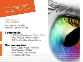 RETOUCHEPHOTO
LESFORMATS
des images matricielles
(Bitmap / Carte de points)
Compressés
• JPG Joint Photographic Expert Group
• PNG Portable Network Graphic
• GIF Graphics Interchange Format
Non compressés
• TIFF Tagged Image File Format
• BMP Windows BitMap
• EPS Encapsulated Poscript
(vectoriel ou Bitmap)
 