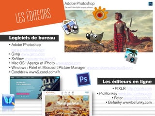 LESÉDITEURS
Logiciels de bureau
• Adobe Photoshop
www.photoshop.com
• Gimp www.gimp.com
• XnView www.xnview.com/fr
• Mac OS : Aperçu et iPhoto www.apple.com
• Windows : Paint et Microsoft Picture Manager www.windows.microsoft.com
• Coreldraw www2.corel.com/fr
Les éditeurs en ligne
• PIXLR http://pixlr.com
• PicMonkey www.picmonkey.com
• Fotor www.fotor.com/fr
• Befunky www.befunky.com
 