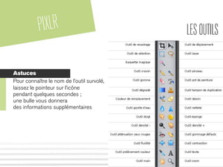 PIXLR LESOUTILS
Astuces
Pour connaître le nom de l’outil survolé,
laissez le pointeur sur l’icône
pendant quelques secondes ;
une bulle vous donnera
des informations supplémentaires
 