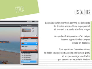 PIXLR LESCALQUES
Les calques fonctionnent comme les celluloïds
de dessins animés. Ils se superposent
et forment une seule et même image.
Les parties transparentes d’un calque
laissent apparaître les calques
situés en dessous.
Pour reprendre l’idée du cartoon,
le décor se place en bas de la pile (arrière-plan)
et les personnages ou textes
par dessus, en haut de la fenêtre.
 