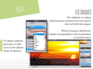 PIXLR LESCALQUES
Pour déplacer un calque,
sélectionnez-le et glissez-le au bon endroit
dans la fenêtre de calques.
Pensez à toujours sélectionner
le calque correspondant à votre manipulation
ou transformation.
Un calque supérieur
peut avoir un effet
sur le ou les calques
situés en dessous.
 