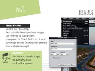 PIXLR LESMENUS
Menu Fichier
Comme sur Photoshop,
il est possible d’ouvrir plusieurs images.
Les fenêtres se superposent,
et on passe de l’une à l’autre en cliquant
sur l’image désirée (manipulation pratique
pour le photo montage)
Exercice
Je crée une nouvelle image
de 800x600 pixels
sur fond transparent
 