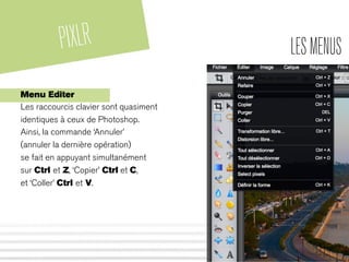 PIXLR LESMENUS
Menu Editer
Les raccourcis clavier sont quasiment
identiques à ceux de Photoshop.
Ainsi, la commande ‘Annuler’
(annuler la dernière opération)
se fait en appuyant simultanément
sur Ctrl et Z, ‘Copier’ Ctrl et C,
et ‘Coller’ Ctrl et V.
 