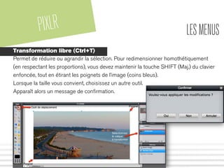 PIXLR LESMENUS
Transformation libre (Ctrl+T)
Permet de réduire ou agrandir la sélection. Pour redimensionner homothétiquement
(en respectant les proportions), vous devez maintenir la touche SHIFT (Maj.) du clavier
enfoncée, tout en étirant les poignets de l’image (coins bleus).
Lorsque la taille vous convient, choisissez un autre outil.
Apparaît alors un message de conﬁrmation.
 