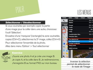 PIXLR LESMENUS
Sélectionner / Désélectionner
Si vous souhaitez par exemple copier la partie
d’une image pour la coller dans une autre, choisissez
l’outil ‘Sélection’.
Encadrez d’une ‘marquise’ (rectangle) la zone souhaitée,
copiez (Ctrl+C), sélectionnez la 2e image, collez (Ctrl+V)
Pour sélectionner l’ensemble de la photo,
Allez dans menu ‘Edition’ > Tout sélectionner
Exercice
J’ouvre une photo A et je crée une image B.
Je copie A, et la colle dans B. Je redimensionne.
J’enregistre B au format PXD sur mon bureau
Inverser la sélection
permet de sélectionner
le reste de l’image
 