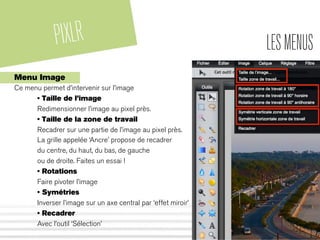 PIXLR LESMENUS
Menu Image
Ce menu permet d’intervenir sur l’image
• Taille de l’image
Redimensionner l’image au pixel près.
• Taille de la zone de travail
Recadrer sur une partie de l’image au pixel près.
La grille appelée ‘Ancre’ propose de recadrer
du centre, du haut, du bas, de gauche
ou de droite. Faites un essai !
• Rotations
Faire pivoter l’image
• Symétries
Inverser l’image sur un axe central par ‘effet miroir’
• Recadrer
Avec l’outil ‘Sélection’
 