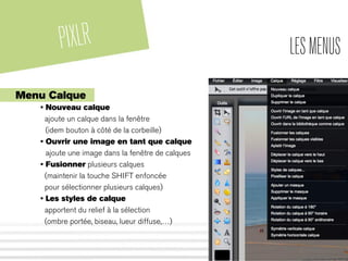 PIXLR LESMENUS
Menu Calque
• Nouveau calque
ajoute un calque dans la fenêtre
(idem bouton à côté de la corbeille)
• Ouvrir une image en tant que calque
ajoute une image dans la fenêtre de calques
• Fusionner plusieurs calques
(maintenir la touche SHIFT enfoncée
pour sélectionner plusieurs calques)
• Les styles de calque
apportent du relief à la sélection
(ombre portée, biseau, lueur diffuse,…)
 