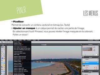 PIXLR LESMENUS
• Pixelliser
Permet de convertir un contenu vectoriel en bitmap (ex. Texte)
• Ajouter un masque à un calque permet de cacher une partie de l’image.
En sélectionnant l’outil ‘Pinceau’, vous pouvez révéler l’image masquée en la coloriant.
Faites un essai !
 