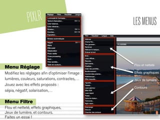 PIXLR LESMENUS
Menu Réglage
Modiﬁez les réglages aﬁn d’optimiser l’image :
lumières, couleurs, saturations, contrastes,…
Jouez avec les effets proposés :
sépia, négatif, solarisation,…
Menu Filtre
Flou et netteté, effets graphiques,
Jeux de lumière, et contours.
Faites un essai !
 