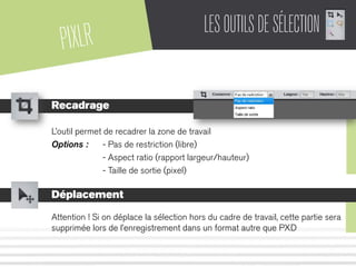 PIXLR LESOUTILSDESÉLECTION
Recadrage
L’outil permet de recadrer la zone de travail
Options : - Pas de restriction (libre)
- Aspect ratio (rapport largeur/hauteur)
- Taille de sortie (pixel)
Déplacement
Attention ! Si on déplace la sélection hors du cadre de travail, cette partie sera
supprimée lors de l’enregistrement dans un format autre que PXD
 