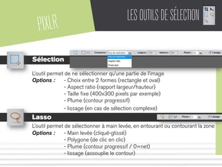 PIXLR LESOUTILSDESÉLECTION
Sélection
L’outil permet de ne sélectionner qu’une partie de l’image
Options : - Choix entre 2 formes (rectangle et oval)
- Aspect ratio (rapport largeur/hauteur)
- Taille ﬁxe (400x300 pixels par exemple)
- Plume (contour progressif)
- lissage (en cas de sélection complexe)
Lasso
L’outil permet de sélectionner à main levée, en entourant ou contourant la zone
Options : - Main levée (cliqué-glissé)
- Polygone (de clic en clic)
- Plume (contour progressif / 0=net)
- lissage (assouplie le contour)
 