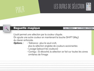 PIXLR LESOUTILSDESÉLECTION
Baguette magique
L’outil permet une sélection par la couleur cliquée.
On ajoute une autre couleur en maintenant la touche SHIFT (Maj.)
du clavier enfoncée.
Options : - Tolérance : plus le seuil croît,
plus la sélection englobe de couleurs avoisinantes
- Lissage (adoucit les couleurs)
- Contigu : Si décoché, la sélection se fait sur toutes les zones
similaires de l’image
 