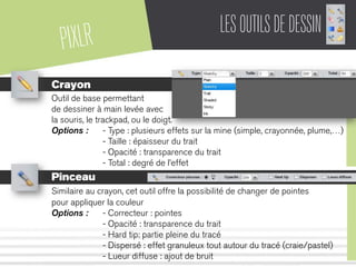 PIXLR LESOUTILSDEDESSIN
Crayon
Outil de base permettant
de dessiner à main levée avec
la souris, le trackpad, ou le doigt.
Options : - Type : plusieurs effets sur la mine (simple, crayonnée, plume,…)
- Taille : épaisseur du trait
- Opacité : transparence du trait
- Total : degré de l’effet
Pinceau
Similaire au crayon, cet outil offre la possibilité de changer de pointes
pour appliquer la couleur
Options : - Correcteur : pointes
- Opacité : transparence du trait
- Hard tip: partie pleine du tracé
- Dispersé : effet granuleux tout autour du tracé (craie/pastel)
- Lueur diffuse : ajout de bruit
 