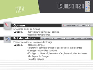 PIXLR LESOUTILSDEDESSIN
Gomme
Efface les pixels de l’image
Options : - Correcteur de pinceau : pointes
- Opacité : transparence
Pot de peinture
Permet de coloriser une zone de l’image
Options : - Opacité : densité
- Tolérance: permet d’englober des couleurs avoisinantes
- Lissage : adoucit les contours
- Contigu : si décoché, la couleur s’applique à toutes les zones
identiques de l’image
- Tous les calques
 