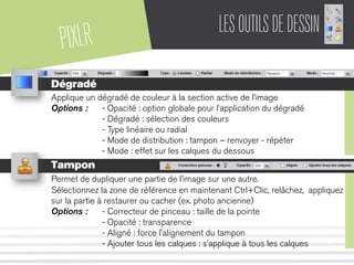 PIXLR LESOUTILSDEDESSIN
Dégradé
Applique un dégradé de couleur à la section active de l’image
Options : - Opacité : option globale pour l’application du dégradé
- Dégradé : sélection des couleurs
- Type linéaire ou radial
- Mode de distribution : tampon – renvoyer - répéter
- Mode : effet sur les calques du dessous
Tampon
Permet de dupliquer une partie de l’image sur une autre.
Sélectionnez la zone de référence en maintenant Ctrl+Clic, relâchez, appliquez
sur la partie à restaurer ou cacher (ex. photo ancienne)
Options : - Correcteur de pinceau : taille de la pointe
- Opacité : transparence
- Aligné : force l’alignement du tampon
- Ajouter tous les calques : s’applique à tous les calques
 