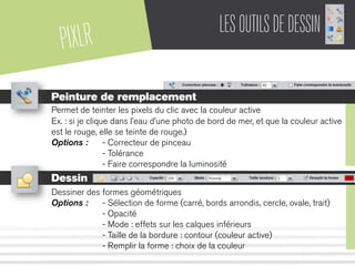 PIXLR LESOUTILSDEDESSIN
Peinture de remplacement
Permet de teinter les pixels du clic avec la couleur active
Ex. : si je clique dans l’eau d’une photo de bord de mer, et que la couleur active
est le rouge, elle se teinte de rouge.)
Options : - Correcteur de pinceau
- Tolérance
- Faire correspondre la luminosité
Dessin
Dessiner des formes géométriques
Options : - Sélection de forme (carré, bords arrondis, cercle, ovale, trait)
- Opacité
- Mode : effets sur les calques inférieurs
- Taille de la bordure : contour (couleur active)
- Remplir la forme : choix de la couleur
 