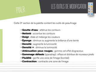 PIXLR LESOUTILSDEMODIFICATION
Cette 3e section de la palette contient les outils de peauﬁnage
• Goutte d’eau : atténue les contours
• Netteté : accentue les contours
• Doigt : étale et mélange les couleurs
• Éponge : diminue ou augmente la brillance d’une teinte
• Densité : augmente la luminosité
• Densité + : diminue la luminosité
• Atténuation yeux rouges : gomme cet effet disgracieux
• Gommage défauts (sparadrap) : efface et distribue de nouveaux pixels
• Fluidité : gonﬂe une zone de l’image (bombé)
• Contraction : contracte une zone de l’image
 