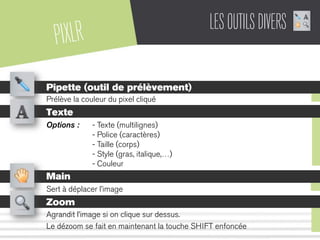PIXLR LESOUTILSDIVERS
Pipette (outil de prélèvement)
Prélève la couleur du pixel cliqué
Texte
Options : - Texte (multilignes)
- Police (caractères)
- Taille (corps)
- Style (gras, italique,…)
- Couleur
Main
Sert à déplacer l’image
Zoom
Agrandit l’image si on clique sur dessus.
Le dézoom se fait en maintenant la touche SHIFT enfoncée
 