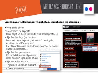 METTEZVOSPHOTOSENLIGNE
Après avoir sélectionné vos photos, remplissez les champs :
• Nom de la photo
• Description de la photo
(lieu, objet, URL de votre site web, crédit photo,…)
• Ajouter des tags (mots clés)
Mots décrivant la photo, séparés d’une virgule,
et aidant au référencement
Ex. : Saint-Georges-de-Didonne, coucher de soleil,
sunset, septembre,…
• Ajouter des personnes
Permet d’identiﬁer et prévenir
de la mise en ligne de la photo
• Ajouter à des albums
- Ajouter à un album existant
- Créer un album
FLICKR
 