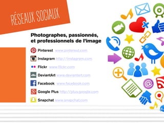 Photographes, passionnés,
et professionnels de l’image
RÉSEAUXSOCIAUX
Pinterest www.pinterest.com
Instagram http://instagram.com
Flickr www.ﬁlckr.com
DeviantArt www.deviantart.com
Facebook www.facebook.com
Google Plus http://plus.google.com
Snapchat www.snapchat.com
 