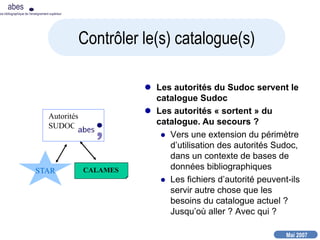 Mai 2007
abes
nce bibliographique de l’enseignement supérieur
 Les autorités du Sudoc servent le
catalogue Sudoc
 Les autorités « sortent » du
catalogue. Au secours ?
 Vers une extension du périmètre
d’utilisation des autorités Sudoc,
dans un contexte de bases de
données bibliographiques
 Les fichiers d’autorité peuvent-ils
servir autre chose que les
besoins du catalogue actuel ?
Jusqu’où aller ? Avec qui ?
Contrôler le(s) catalogue(s)
Autorités
SUDOC
STAR CALAMES
 