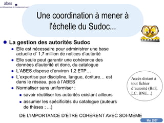 Mai 2007
abes
nce bibliographique de l’enseignement supérieur
 La gestion des autorités Sudoc
 Elle est nécessaire pour administrer une base
actuelle d’ 1,7 million de notices d’autorité
 Elle seule peut garantir une cohérence des
données d'autorité et donc, du catalogue
 L’ABES dispose d’environ 1,2 ETP…
 L’expertise par discipline, langue, écriture… est
dans le réseau, pas à l’ABES
 Normaliser sans uniformiser :
 savoir réutiliser les autorités existant ailleurs
 assumer les spécificités du catalogue (auteurs
de thèses ; ...)
Une coordination à mener à
l'échelle du Sudoc...
Accès distant à
tout fichier
d’autorité (BnF,
LC, BNE…)
DE L’IMPORTANCE D’ETRE COHERENT AVEC SOI-MEME
 