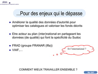 Mai 2007
abes
nce bibliographique de l’enseignement supérieur
 Améliorer la qualité des données d'autorité pour
optimiser les catalogues et valoriser les fonds décrits
 Etre acteur au plan (inter)national en partageant les
données (de qualité) qui font la spécificité du Sudoc
 FRAD (groupe FRANAR (Ifla))
 VIAF,…
...Pour des enjeux qui le dépasse
COMMENT MIEUX TRAVAILLER ENSEMBLE ?
Et l’international ?
 