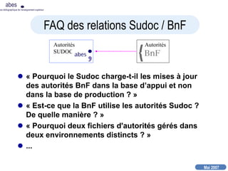 Mai 2007
abes
nce bibliographique de l’enseignement supérieur
 « Pourquoi le Sudoc charge-t-il les mises à jour
des autorités BnF dans la base d’appui et non
dans la base de production ? »
 « Est-ce que la BnF utilise les autorités Sudoc ?
De quelle manière ? »
 « Pourquoi deux fichiers d'autorités gérés dans
deux environnements distincts ? »
 ...
Autorités
SUDOC
Autorités
FAQ des relations Sudoc / BnF
 