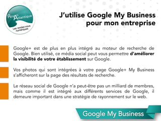 J’utilise Google My Business
pour mon entreprise
Google+ est de plus en plus intégré au moteur de recherche de
Google. Bien utilisé, ce média social peut vous permettre d’améliorer
la visibilité de votre établissement sur Google.
Vos photos qui sont intégrées à votre page Google+ My Business
s’afficheront sur la page des résultats de recherche.
Le réseau social de Google n’a peut-être pas un milliard de membres,
mais comme il est intégré aux différents services de Google, il
demeure important dans une stratégie de rayonnement sur le web.
 